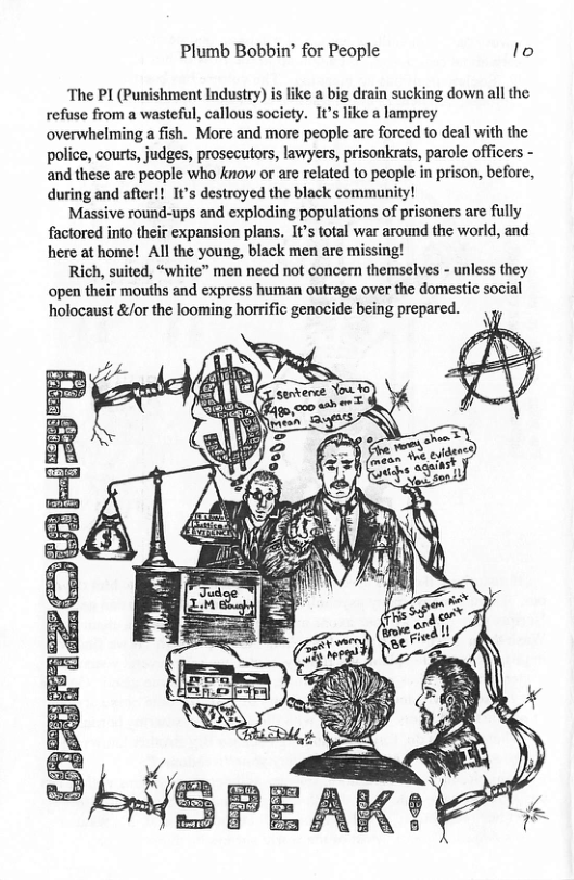 Plumb Bobbin’ for People lo The PI (Punishment Industry) is like a big drain sucking down all the refuse from a wasteful, callous society. 1t’s like a lamprey overwhelming a fish. More and more people are forced to deal with the police, courts, judges, prosecutors, lawyers, prisonkrats, parole officers - and these are people who know or are related to people in prison, before, during and after!! It’s destroyed the black community! Massive round-ups and exploding populations of prisoners are fully factored into their expansion plans. It’s total war around the world, and here at home! All the young, black men are missing! Rich, suited, “white” men need not concern themselves - unless they open their mouths and express human outrage over the domestic social holocaust &/or the looming horrific genocide being prepared.